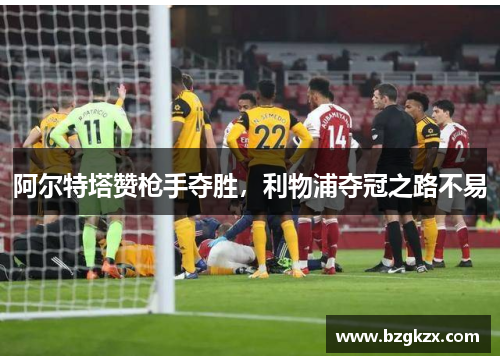 阿尔特塔赞枪手夺胜，利物浦夺冠之路不易